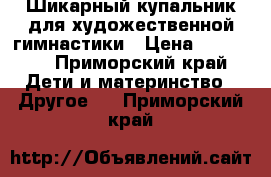 Шикарный купальник для художественной гимнастики › Цена ­ 10 000 - Приморский край Дети и материнство » Другое   . Приморский край